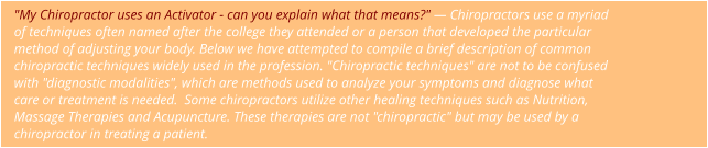 "My Chiropractor uses an Activator - can you explain what that means?" — Chiropractors use a myriad  of techniques often named after the college they attended or a person that developed the particular  method of adjusting your body. Below we have attempted to compile a brief description of common  chiropractic techniques widely used in the profession. "Chiropractic techniques" are not to be confused  with "diagnostic modalities", which are methods used to analyze your symptoms and diagnose what  care or treatment is needed.  Some chiropractors utilize other healing techniques such as Nutrition,  Massage Therapies and Acupuncture. These therapies are not "chiropractic" but may be used by a  chiropractor in treating a patient.